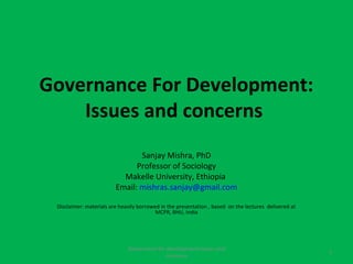 Governance For Development:
    Issues and concerns
                                Sanjay Mishra, PhD
                               Professor of Sociology
                           Makelle University, Ethiopia
                         Email: mishras.sanjay@gmail.com

 Disclaimer: materials are heavily borrowed in the presentation , based on the lectures delivered at
                                          MCPR, BHU, India




                              Governance for development:Issues and
                                                                                                       1
                                            concerns
 