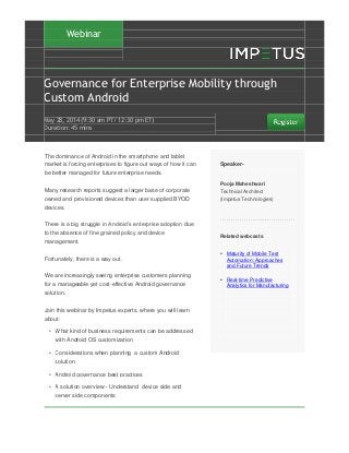 Webinar
Governance for Enterprise Mobility through
Custom Android
May 28‚ 2014 (9:30 am PT/ 12:30 pm ET)
Duration: 45 mins
The dominance of Android in the smartphone and tablet
market is forcing enterprises to figure out ways of how it can
be better managed for future enterprise needs.
Many research reports suggest a larger base of corporate
owned and provisioned devices than user supplied BYOD
devices.
There is a big struggle in Android’s enterprise adoption due
to the absence of fine grained policy and device
management.
Fortunately, there is a way out.
We are increasingly seeing enterprise customers planning
for a manageable yet cost-effective Android governance
solution.
Join this webinar by Impetus experts. where you will learn
about:
• What kind of business requirements can be addressed
with Android OS customization
• Considerations when planning a custom Android
solution
• Android governance best practices
• A solution overview - Understand device side and
server side components
Speaker-
Pooja Maheshwari
Technical Architect
(Impetus Technologies)
Related webcasts
• Maturity of Mobile Test
Automation: Approaches
and Future Trends
• Real-time Predictive
Analytics for Manufacturing
 