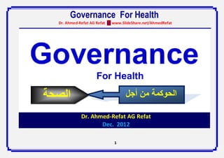 Governance For Health
  Dr. Ahmed-Refat AG Refat ( ) www.SlideShare.net/AhmedRefat




Governance
                     For Health

‫الصحة‬                               ‫الحوكمة من أجل‬
           Dr. Ahmed-Refat A.G Refat
             Dr. Ahmed-Refat AG Refat
                    Dec. 2012

                              1
 