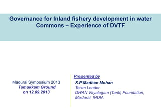 Governance for Inland fishery development in water
Commons – Experience of DVTF

Presented by
Madurai Symposium 2013
Tamukkam Ground
on 12.09.2013

S.P.Madhan Mohan
Team Leader
DHAN Vayalagam (Tank) Foundation,
Madurai, INDIA

 