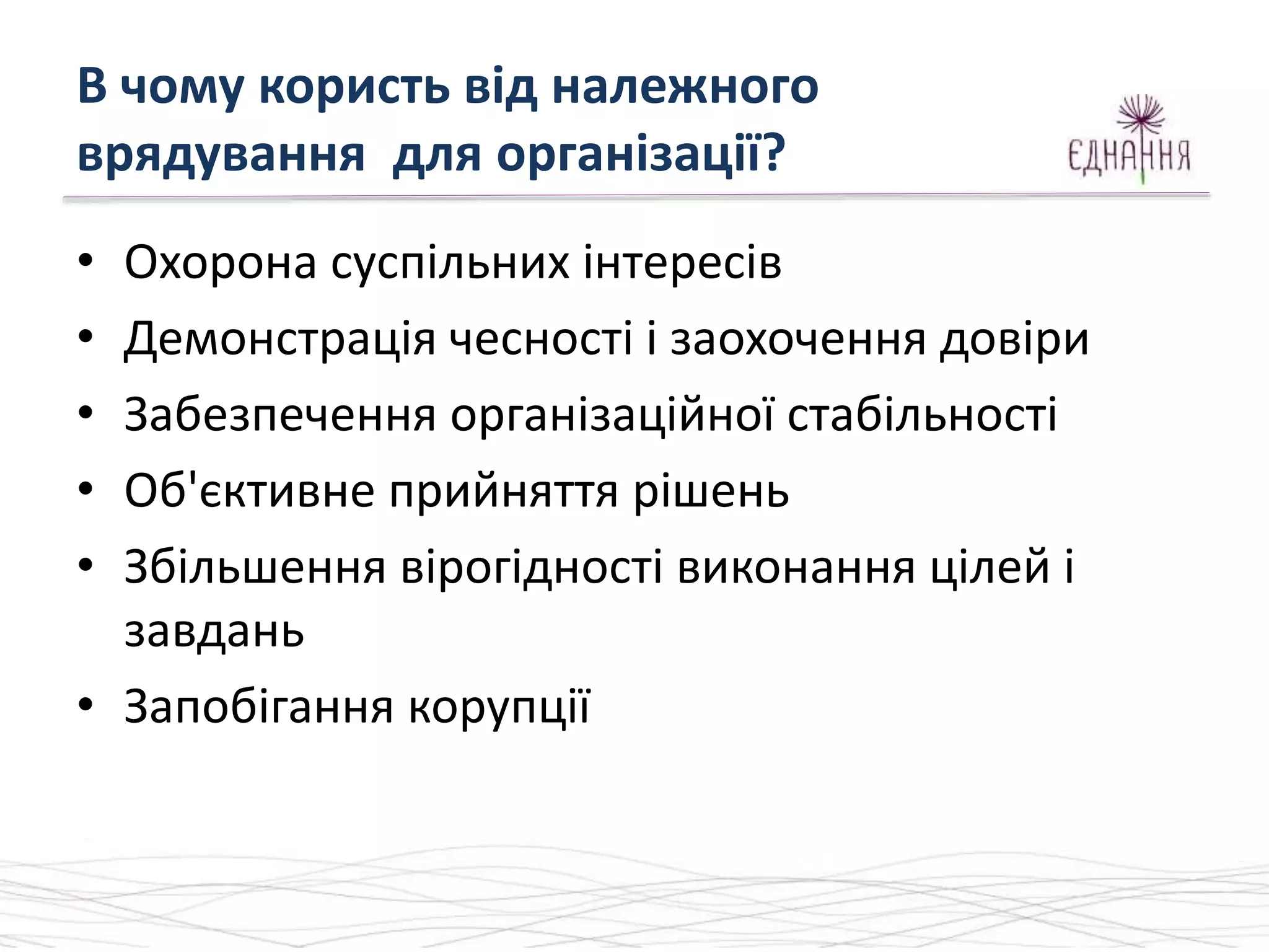 В чому користь від належного
врядування для організації?
• Охорона суспільних інтересів
• Демонстрація чесності і заохочення довіри
• Забезпечення організаційної стабільності
• Об'єктивне прийняття рішень
• Збільшення вірогідності виконання цілей і
завдань
• Запобігання корупції
 