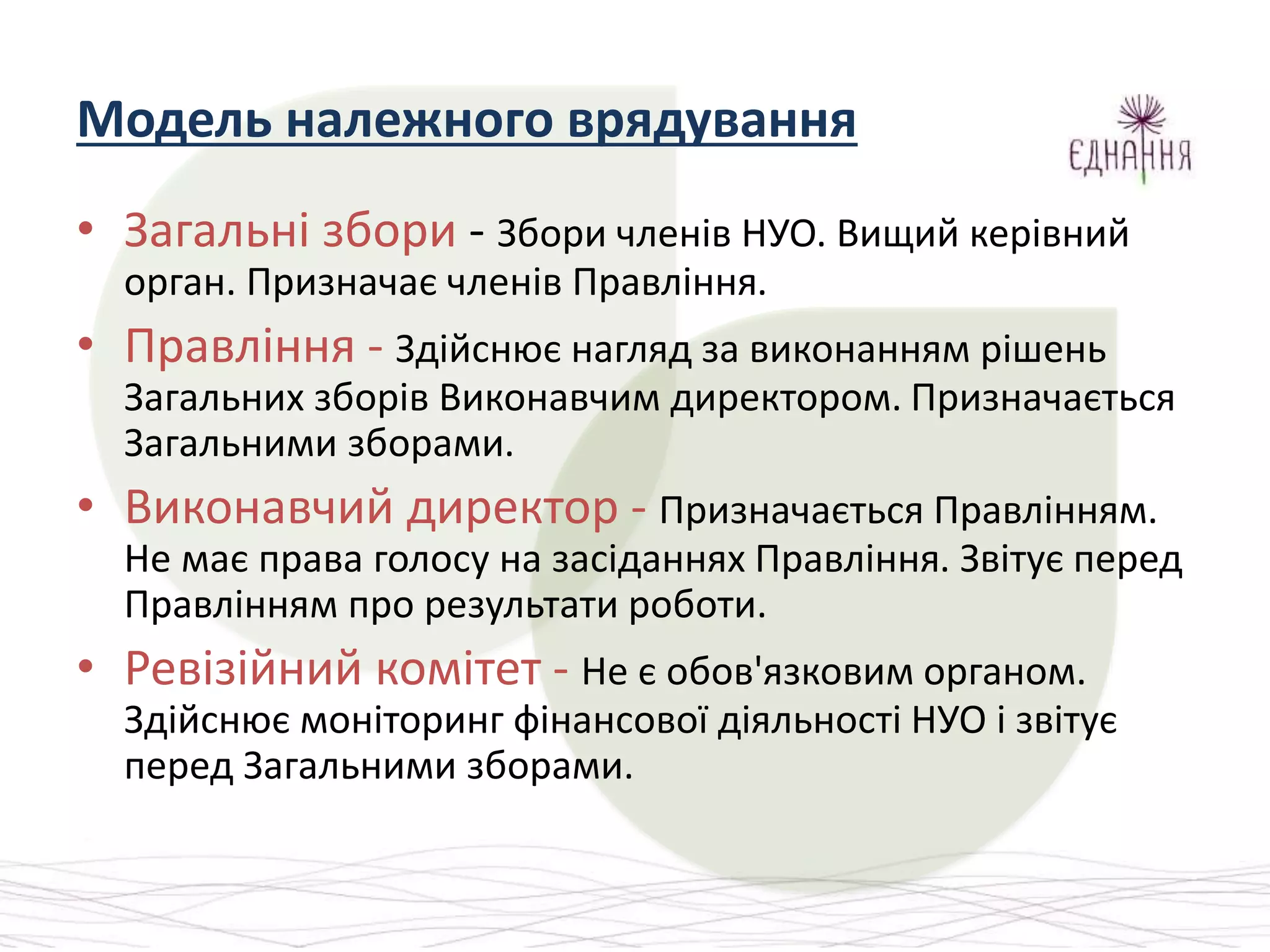 Модель належного врядування
• Загальні збори - Збори членів НУО. Вищий керівний
орган. Призначає членів Правління.
• Правління - Здійснює нагляд за виконанням рішень
Загальних зборів Виконавчим директором. Призначається
Загальними зборами.
• Виконавчий директор - Призначається Правлінням.
Не має права голосу на засіданнях Правління. Звітує перед
Правлінням про результати роботи.
• Ревізійний комітет - Не є обов'язковим органом.
Здійснює моніторинг фінансової діяльності НУО і звітує
перед Загальними зборами.
 