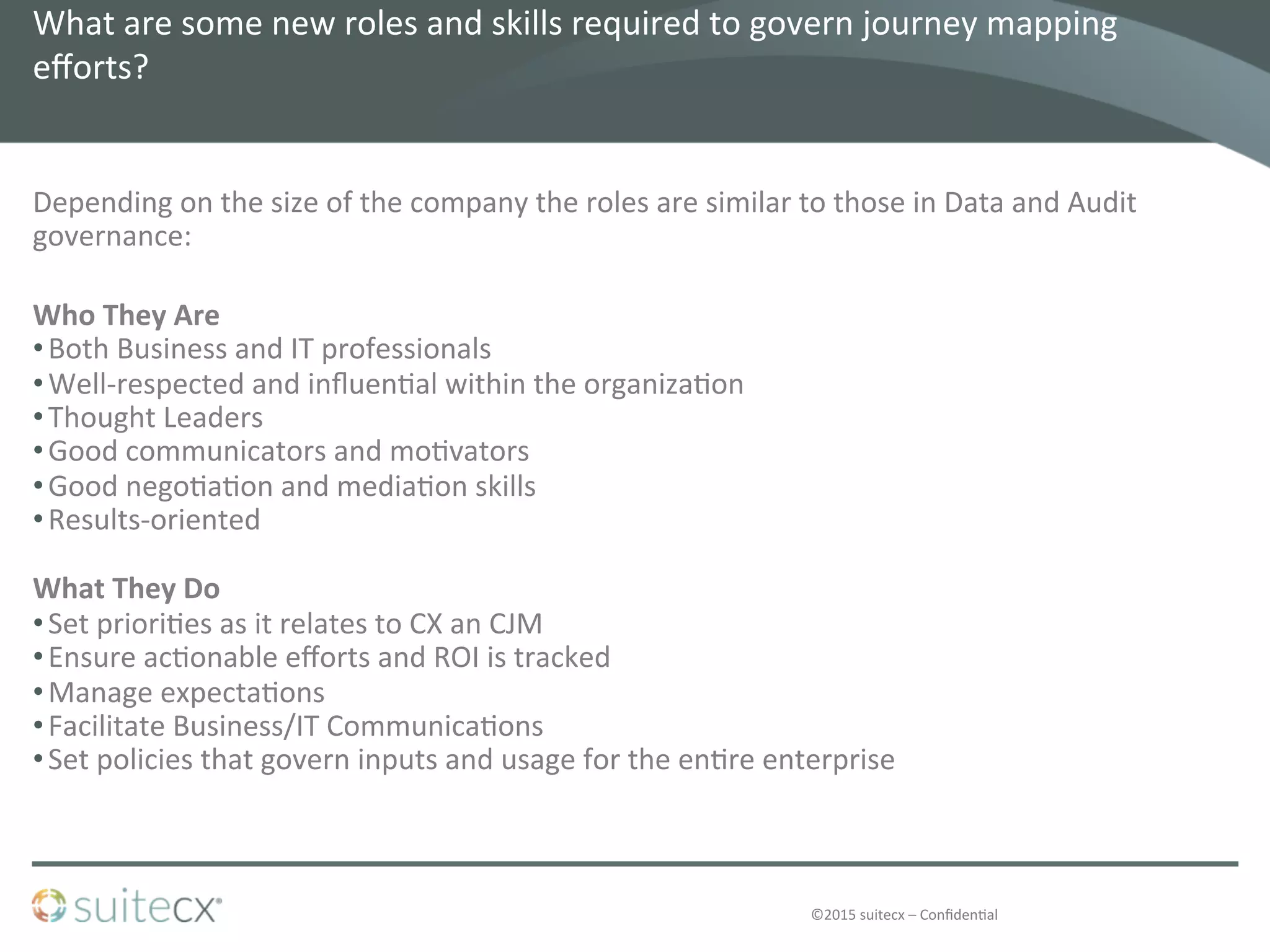 ©2015	
  suitecx	
  –	
  Conﬁden@al	
  
What	
  are	
  some	
  new	
  roles	
  and	
  skills	
  required	
  to	
  govern	
  journey	
  mapping	
  
eﬀorts?	
  	
  
Depending	
  on	
  the	
  size	
  of	
  the	
  company	
  the	
  roles	
  are	
  similar	
  to	
  those	
  in	
  Data	
  and	
  Audit	
  
governance:	
  
	
  
Who	
  They	
  Are	
  
• Both	
  Business	
  and	
  IT	
  professionals	
  
• Well-­‐respected	
  and	
  inﬂuen@al	
  within	
  the	
  organiza@on	
  
• Thought	
  Leaders	
  
• Good	
  communicators	
  and	
  mo@vators	
  
• Good	
  nego@a@on	
  and	
  media@on	
  skills	
  
• Results-­‐oriented	
  
What	
  They	
  Do	
  
• Set	
  priori@es	
  as	
  it	
  relates	
  to	
  CX	
  an	
  CJM	
  
• Ensure	
  ac@onable	
  eﬀorts	
  and	
  ROI	
  is	
  tracked	
  
• Manage	
  expecta@ons	
  
• Facilitate	
  Business/IT	
  Communica@ons	
  
• Set	
  policies	
  that	
  govern	
  inputs	
  and	
  usage	
  for	
  the	
  en@re	
  enterprise	
  
 
