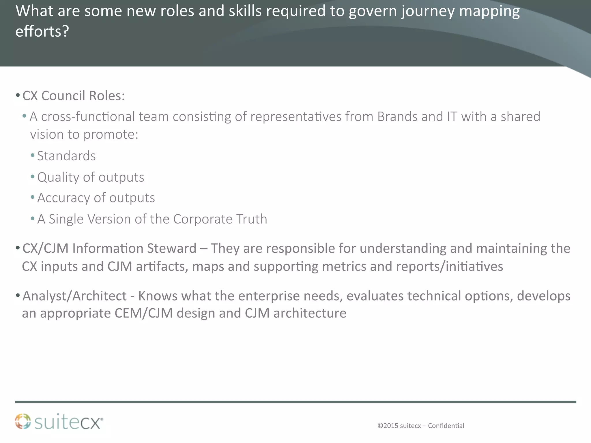 ©2015	
  suitecx	
  –	
  Conﬁden@al	
  
What	
  are	
  some	
  new	
  roles	
  and	
  skills	
  required	
  to	
  govern	
  journey	
  mapping	
  
eﬀorts?	
  	
  
• CX	
  Council	
  Roles:	
  
• A  cross-­‐func4onal  team  consis4ng  of  representa4ves  from  Brands  and  IT  with  a  shared  
vision  to  promote:
• Standards
• Quality  of  outputs
• Accuracy  of  outputs
• A  Single  Version  of  the  Corporate  Truth
• CX/CJM	
  Informa@on	
  Steward	
  –	
  They	
  are	
  responsible	
  for	
  understanding	
  and	
  maintaining	
  the	
  
CX	
  inputs	
  and	
  CJM	
  ar@facts,	
  maps	
  and	
  suppor@ng	
  metrics	
  and	
  reports/ini@a@ves	
  
• Analyst/Architect	
  -­‐	
  Knows	
  what	
  the	
  enterprise	
  needs,	
  evaluates	
  technical	
  op@ons,	
  develops	
  
an	
  appropriate	
  CEM/CJM	
  design	
  and	
  CJM	
  architecture	
  
 