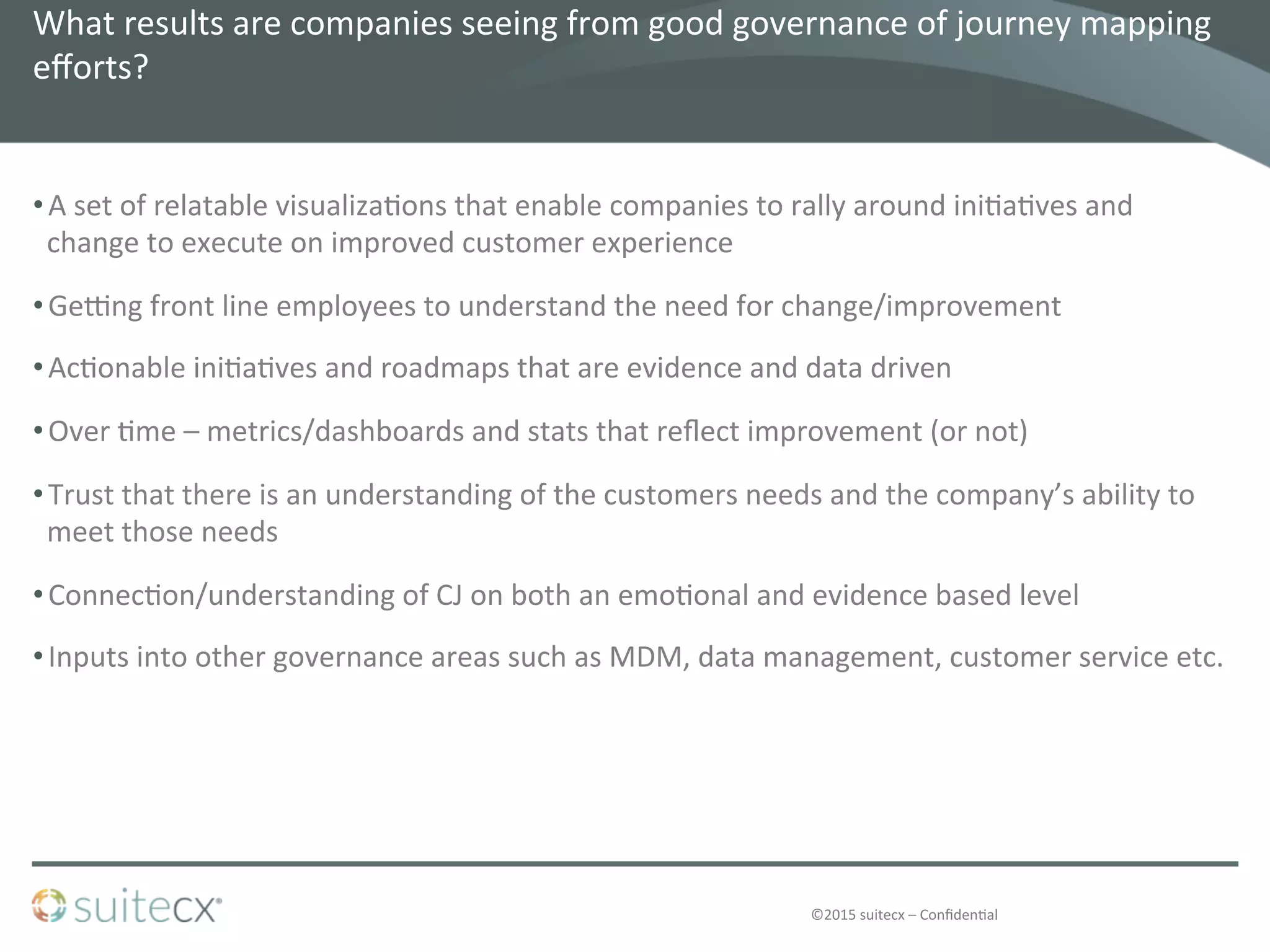 ©2015	
  suitecx	
  –	
  Conﬁden@al	
  
What	
  results	
  are	
  companies	
  seeing	
  from	
  good	
  governance	
  of	
  journey	
  mapping	
  
eﬀorts?	
  	
  
• A	
  set	
  of	
  relatable	
  visualiza@ons	
  that	
  enable	
  companies	
  to	
  rally	
  around	
  ini@a@ves	
  and	
  
change	
  to	
  execute	
  on	
  improved	
  customer	
  experience	
  
• GeUng	
  front	
  line	
  employees	
  to	
  understand	
  the	
  need	
  for	
  change/improvement	
  
• Ac@onable	
  ini@a@ves	
  and	
  roadmaps	
  that	
  are	
  evidence	
  and	
  data	
  driven	
  
• Over	
  @me	
  –	
  metrics/dashboards	
  and	
  stats	
  that	
  reﬂect	
  improvement	
  (or	
  not)	
  
• Trust	
  that	
  there	
  is	
  an	
  understanding	
  of	
  the	
  customers	
  needs	
  and	
  the	
  company’s	
  ability	
  to	
  
meet	
  those	
  needs	
  
• Connec@on/understanding	
  of	
  CJ	
  on	
  both	
  an	
  emo@onal	
  and	
  evidence	
  based	
  level	
  	
  
• Inputs	
  into	
  other	
  governance	
  areas	
  such	
  as	
  MDM,	
  data	
  management,	
  customer	
  service	
  etc.	
  
 