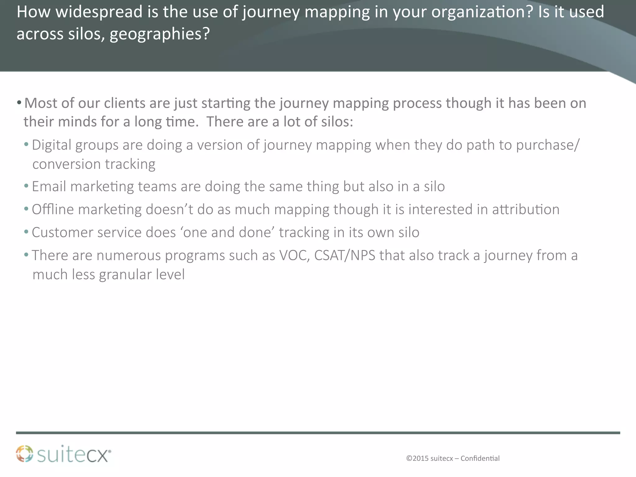 ©2015	
  suitecx	
  –	
  Conﬁden@al	
  
How	
  widespread	
  is	
  the	
  use	
  of	
  journey	
  mapping	
  in	
  your	
  organiza@on?	
  Is	
  it	
  used	
  
across	
  silos,	
  geographies?	
  	
  
• Most	
  of	
  our	
  clients	
  are	
  just	
  star@ng	
  the	
  journey	
  mapping	
  process	
  though	
  it	
  has	
  been	
  on	
  
their	
  minds	
  for	
  a	
  long	
  @me.	
  	
  There	
  are	
  a	
  lot	
  of	
  silos:	
  
• Digital  groups  are  doing  a  version  of  journey  mapping  when  they  do  path  to  purchase/
conversion  tracking
• Email  marke4ng  teams  are  doing  the  same  thing  but  also  in  a  silo
• Oﬄine  marke4ng  doesn’t  do  as  much  mapping  though  it  is  interested  in  aZribu4on
• Customer  service  does  ‘one  and  done’  tracking  in  its  own  silo
• There  are  numerous  programs  such  as  VOC,  CSAT/NPS  that  also  track  a  journey  from  a  
much  less  granular  level
 
