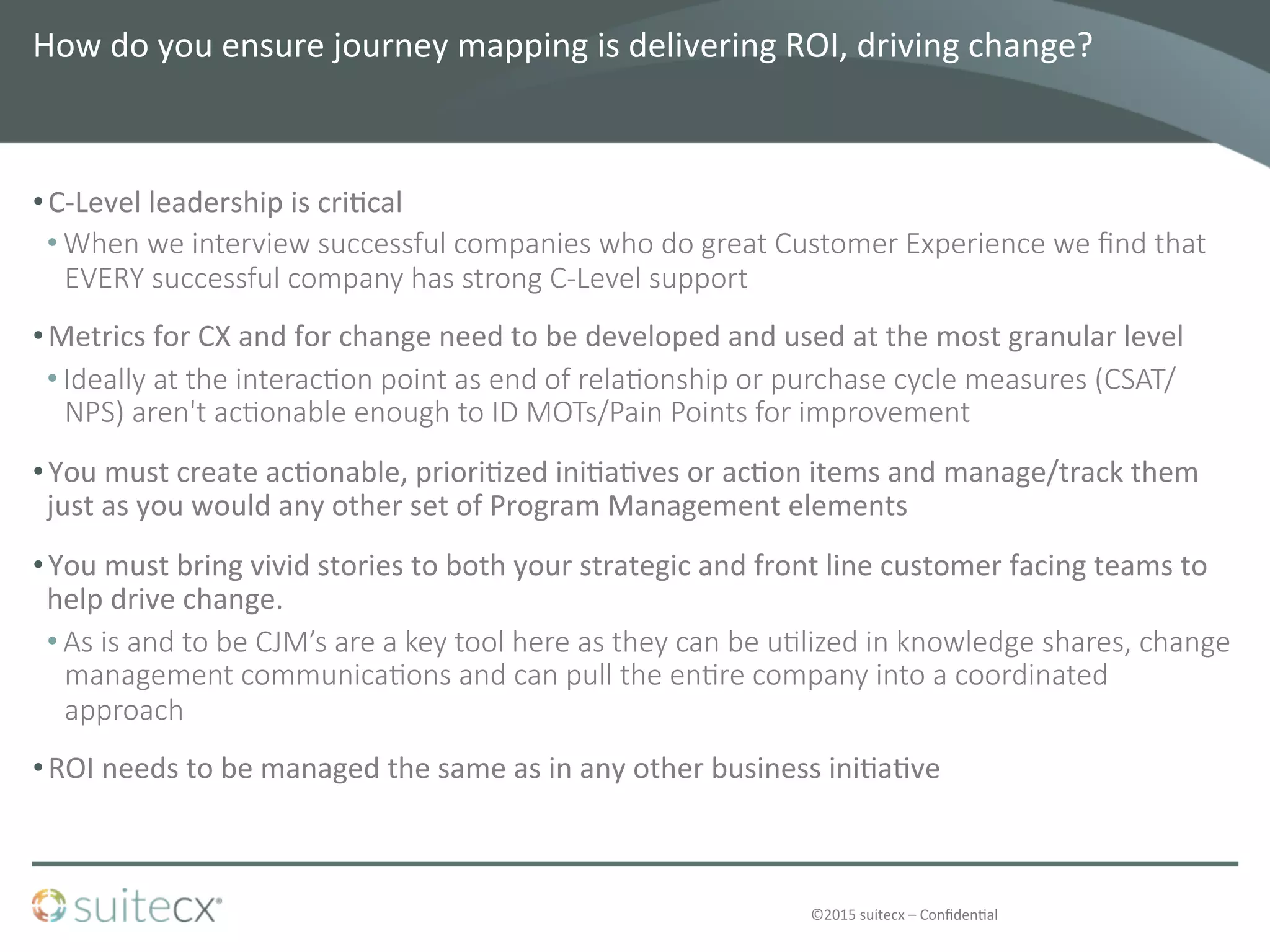 ©2015	
  suitecx	
  –	
  Conﬁden@al	
  
How	
  do	
  you	
  ensure	
  journey	
  mapping	
  is	
  delivering	
  ROI,	
  driving	
  change?	
  	
  
• C-­‐Level	
  leadership	
  is	
  cri@cal	
  
• When  we  interview  successful  companies  who  do  great  Customer  Experience  we  ﬁnd  that  
EVERY  successful  company  has  strong  C-­‐Level  support
• Metrics	
  for	
  CX	
  and	
  for	
  change	
  need	
  to	
  be	
  developed	
  and	
  used	
  at	
  the	
  most	
  granular	
  level	
  	
  
• Ideally  at  the  interac4on  point  as  end  of  rela4onship  or  purchase  cycle  measures  (CSAT/
NPS)  aren't  ac4onable  enough  to  ID  MOTs/Pain  Points  for  improvement
• You	
  must	
  create	
  ac@onable,	
  priori@zed	
  ini@a@ves	
  or	
  ac@on	
  items	
  and	
  manage/track	
  them	
  
just	
  as	
  you	
  would	
  any	
  other	
  set	
  of	
  Program	
  Management	
  elements	
  
• You	
  must	
  bring	
  vivid	
  stories	
  to	
  both	
  your	
  strategic	
  and	
  front	
  line	
  customer	
  facing	
  teams	
  to	
  
help	
  drive	
  change.	
  	
  	
  
• As  is  and  to  be  CJM’s  are  a  key  tool  here  as  they  can  be  u4lized  in  knowledge  shares,  change  
management  communica4ons  and  can  pull  the  en4re  company  into  a  coordinated  
approach
• ROI	
  needs	
  to	
  be	
  managed	
  the	
  same	
  as	
  in	
  any	
  other	
  business	
  ini@a@ve	
  	
  
 