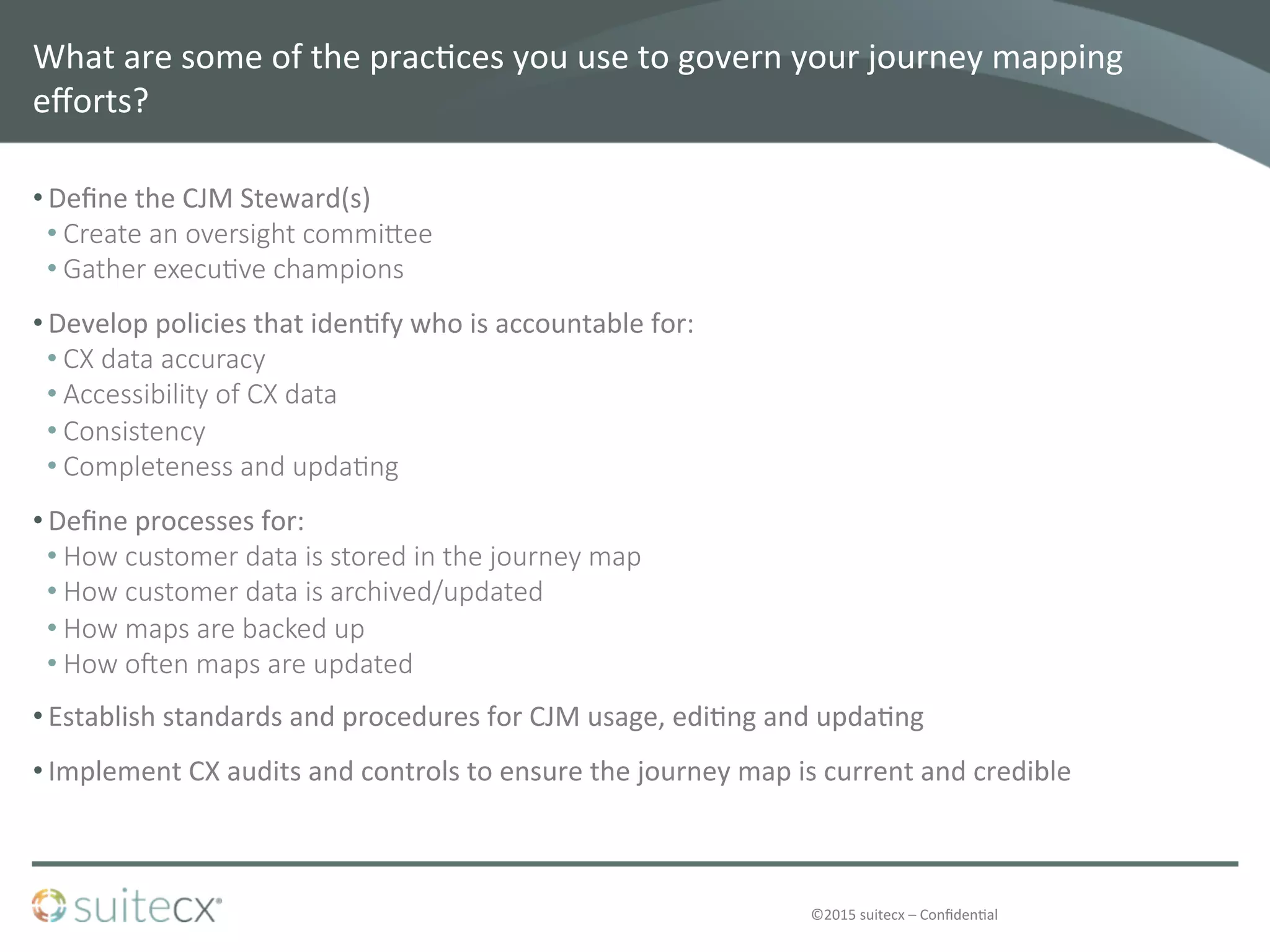 ©2015	
  suitecx	
  –	
  Conﬁden@al	
  
What	
  are	
  some	
  of	
  the	
  prac@ces	
  you	
  use	
  to	
  govern	
  your	
  journey	
  mapping	
  
eﬀorts?	
  	
  
• Deﬁne	
  the	
  CJM	
  Steward(s)	
  
• Create  an  oversight  commiZee
• Gather  execu4ve  champions
• Develop	
  policies	
  that	
  iden@fy	
  who	
  is	
  accountable	
  for:	
  
• CX  data  accuracy
• Accessibility  of  CX  data
• Consistency
• Completeness  and  upda4ng
• Deﬁne	
  processes	
  for:	
  
• How  customer  data  is  stored  in  the  journey  map
• How  customer  data  is  archived/updated
• How  maps  are  backed  up
• How  oeen  maps  are  updated
• Establish	
  standards	
  and	
  procedures	
  for	
  CJM	
  usage,	
  edi@ng	
  and	
  upda@ng	
  
• Implement	
  CX	
  audits	
  and	
  controls	
  to	
  ensure	
  the	
  journey	
  map	
  is	
  current	
  and	
  credible	
  
 