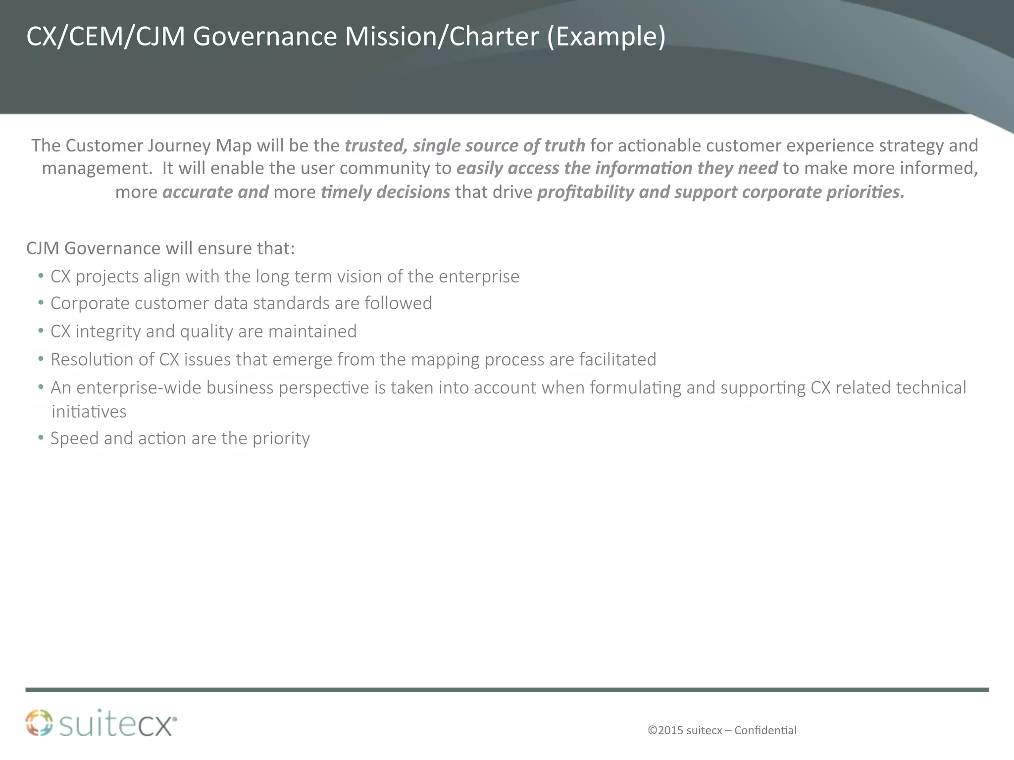 ©2015	
  suitecx	
  –	
  Conﬁden@al	
  
CX/CEM/CJM	
  Governance	
  Mission/Charter	
  (Example)	
  
The	
  Customer	
  Journey	
  Map	
  will	
  be	
  the	
  trusted,	
  single	
  source	
  of	
  truth	
  for	
  ac@onable	
  customer	
  experience	
  strategy	
  and	
  
management.	
  	
  It	
  will	
  enable	
  the	
  user	
  community	
  to	
  easily	
  access	
  the	
  informa4on	
  they	
  need	
  to	
  make	
  more	
  informed,	
  
more	
  accurate	
  and	
  more	
  4mely	
  decisions	
  that	
  drive	
  proﬁtability	
  and	
  support	
  corporate	
  priori4es.	
  
	
  
CJM	
  Governance	
  will	
  ensure	
  that:	
  
•  CX  projects  align  with  the  long  term  vision  of  the  enterprise
•  Corporate  customer  data  standards  are  followed
•  CX  integrity  and  quality  are  maintained
•  Resolu4on  of  CX  issues  that  emerge  from  the  mapping  process  are  facilitated
•  An  enterprise-­‐wide  business  perspec4ve  is  taken  into  account  when  formula4ng  and  suppor4ng  CX  related  technical  
ini4a4ves
•  Speed  and  ac4on  are  the  priority
	
  
 