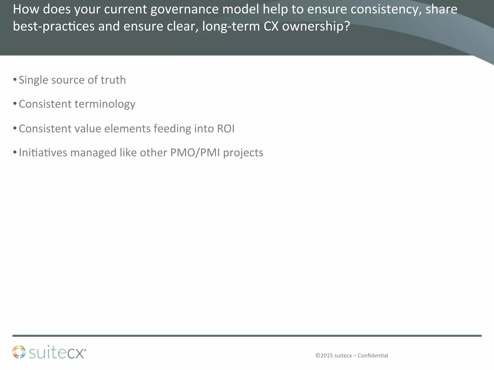 ©2015	
  suitecx	
  –	
  Conﬁden@al	
  
How	
  does	
  your	
  current	
  governance	
  model	
  help	
  to	
  ensure	
  consistency,	
  share	
  
best-­‐prac@ces	
  and	
  ensure	
  clear,	
  long-­‐term	
  CX	
  ownership?	
  	
  
• Single	
  source	
  of	
  truth	
  
• Consistent	
  terminology	
  
• Consistent	
  value	
  elements	
  feeding	
  into	
  ROI	
  
• Ini@a@ves	
  managed	
  like	
  other	
  PMO/PMI	
  projects	
  
 