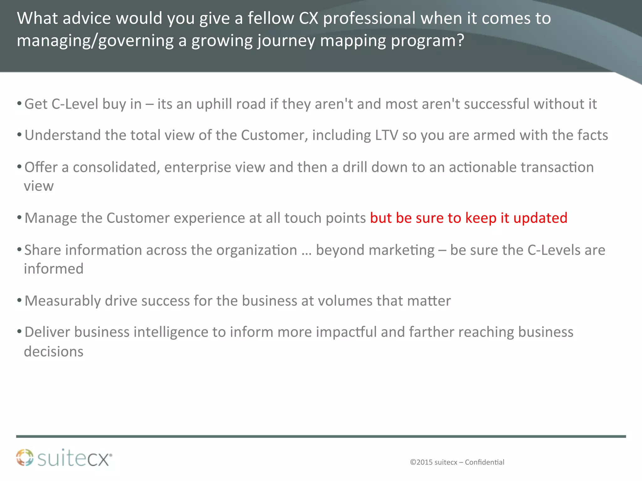 ©2015	
  suitecx	
  –	
  Conﬁden@al	
  
What	
  advice	
  would	
  you	
  give	
  a	
  fellow	
  CX	
  professional	
  when	
  it	
  comes	
  to	
  
managing/governing	
  a	
  growing	
  journey	
  mapping	
  program?	
  	
  
• Get	
  C-­‐Level	
  buy	
  in	
  –	
  its	
  an	
  uphill	
  road	
  if	
  they	
  aren't	
  and	
  most	
  aren't	
  successful	
  without	
  it	
  
• Understand	
  the	
  total	
  view	
  of	
  the	
  Customer,	
  including	
  LTV	
  so	
  you	
  are	
  armed	
  with	
  the	
  facts	
  	
  	
  
• Oﬀer	
  a	
  consolidated,	
  enterprise	
  view	
  and	
  then	
  a	
  drill	
  down	
  to	
  an	
  ac@onable	
  transac@on	
  
view	
  
• Manage	
  the	
  Customer	
  experience	
  at	
  all	
  touch	
  points	
  but	
  be	
  sure	
  to	
  keep	
  it	
  updated	
  	
  
• Share	
  informa@on	
  across	
  the	
  organiza@on	
  …	
  beyond	
  marke@ng	
  –	
  be	
  sure	
  the	
  C-­‐Levels	
  are	
  
informed	
  
• Measurably	
  drive	
  success	
  for	
  the	
  business	
  at	
  volumes	
  that	
  ma]er	
  
• Deliver	
  business	
  intelligence	
  to	
  inform	
  more	
  impacsul	
  and	
  farther	
  reaching	
  business	
  
decisions	
  
 