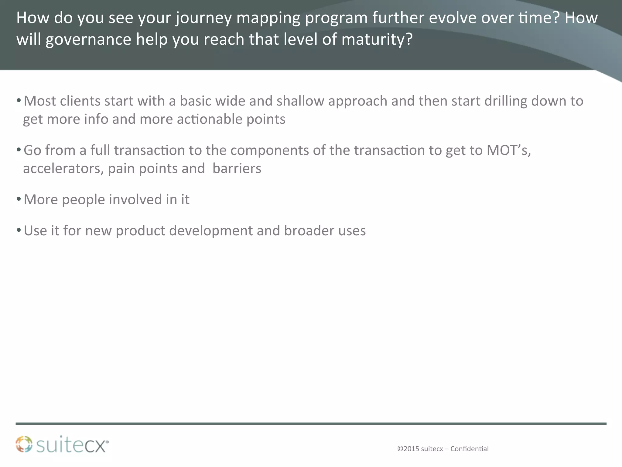 ©2015	
  suitecx	
  –	
  Conﬁden@al	
  
How	
  do	
  you	
  see	
  your	
  journey	
  mapping	
  program	
  further	
  evolve	
  over	
  @me?	
  How	
  
will	
  governance	
  help	
  you	
  reach	
  that	
  level	
  of	
  maturity?	
  	
  
• Most	
  clients	
  start	
  with	
  a	
  basic	
  wide	
  and	
  shallow	
  approach	
  and	
  then	
  start	
  drilling	
  down	
  to	
  
get	
  more	
  info	
  and	
  more	
  ac@onable	
  points	
  
• Go	
  from	
  a	
  full	
  transac@on	
  to	
  the	
  components	
  of	
  the	
  transac@on	
  to	
  get	
  to	
  MOT’s,	
  
accelerators,	
  pain	
  points	
  and	
  	
  barriers	
  
• More	
  people	
  involved	
  in	
  it	
  
• Use	
  it	
  for	
  new	
  product	
  development	
  and	
  broader	
  uses	
  
 