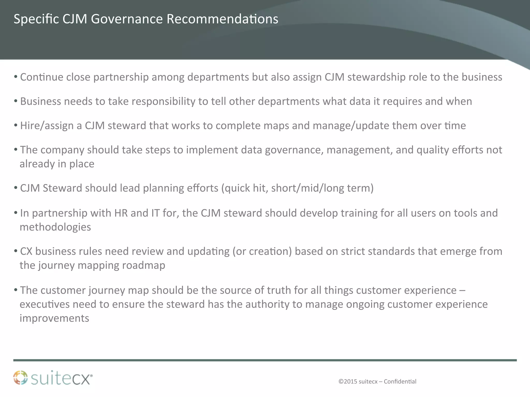 ©2015	
  suitecx	
  –	
  Conﬁden@al	
  
Speciﬁc	
  CJM	
  Governance	
  Recommenda@ons	
  
• Con@nue	
  close	
  partnership	
  among	
  departments	
  but	
  also	
  assign	
  CJM	
  stewardship	
  role	
  to	
  the	
  business	
  
• Business	
  needs	
  to	
  take	
  responsibility	
  to	
  tell	
  other	
  departments	
  what	
  data	
  it	
  requires	
  and	
  when	
  
• Hire/assign	
  a	
  CJM	
  steward	
  that	
  works	
  to	
  complete	
  maps	
  and	
  manage/update	
  them	
  over	
  @me	
  
• The	
  company	
  should	
  take	
  steps	
  to	
  implement	
  data	
  governance,	
  management,	
  and	
  quality	
  eﬀorts	
  not	
  
already	
  in	
  place	
  
• CJM	
  Steward	
  should	
  lead	
  planning	
  eﬀorts	
  (quick	
  hit,	
  short/mid/long	
  term)	
  
• In	
  partnership	
  with	
  HR	
  and	
  IT	
  for,	
  the	
  CJM	
  steward	
  should	
  develop	
  training	
  for	
  all	
  users	
  on	
  tools	
  and	
  
methodologies	
  
• CX	
  business	
  rules	
  need	
  review	
  and	
  upda@ng	
  (or	
  crea@on)	
  based	
  on	
  strict	
  standards	
  that	
  emerge	
  from	
  
the	
  journey	
  mapping	
  roadmap	
  
• The	
  customer	
  journey	
  map	
  should	
  be	
  the	
  source	
  of	
  truth	
  for	
  all	
  things	
  customer	
  experience	
  –	
  
execu@ves	
  need	
  to	
  ensure	
  the	
  steward	
  has	
  the	
  authority	
  to	
  manage	
  ongoing	
  customer	
  experience	
  
improvements	
  
 