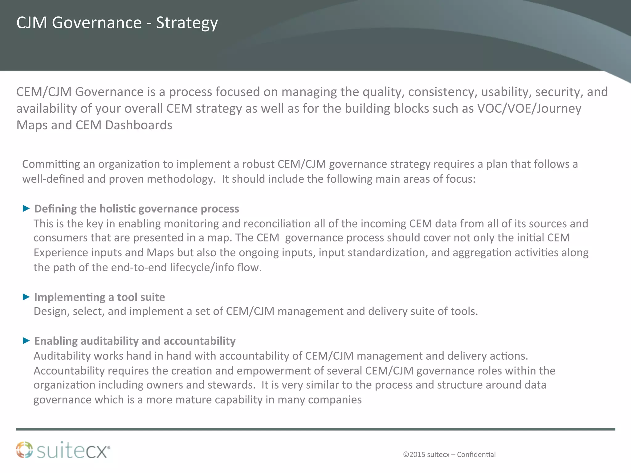 ©2015	
  suitecx	
  –	
  Conﬁden@al	
  
CJM	
  Governance	
  -­‐	
  Strategy	
  
CEM/CJM	
  Governance	
  is	
  a	
  process	
  focused	
  on	
  managing	
  the	
  quality,	
  consistency,	
  usability,	
  security,	
  and	
  
availability	
  of	
  your	
  overall	
  CEM	
  strategy	
  as	
  well	
  as	
  for	
  the	
  building	
  blocks	
  such	
  as	
  VOC/VOE/Journey	
  
Maps	
  and	
  CEM	
  Dashboards	
  
	
  
CommiUng	
  an	
  organiza@on	
  to	
  implement	
  a	
  robust	
  CEM/CJM	
  governance	
  strategy	
  requires	
  a	
  plan	
  that	
  follows	
  a	
  
well-­‐deﬁned	
  and	
  proven	
  methodology.	
  	
  It	
  should	
  include	
  the	
  following	
  main	
  areas	
  of	
  focus:	
  
	
  
  Deﬁning	
  the	
  holis-c	
  governance	
  process	
  	
  
This	
  is	
  the	
  key	
  in	
  enabling	
  monitoring	
  and	
  reconcilia@on	
  all	
  of	
  the	
  incoming	
  CEM	
  data	
  from	
  all	
  of	
  its	
  sources	
  and	
  
consumers	
  that	
  are	
  presented	
  in	
  a	
  map.	
  The	
  CEM	
  	
  governance	
  process	
  should	
  cover	
  not	
  only	
  the	
  ini@al	
  CEM	
  
Experience	
  inputs	
  and	
  Maps	
  but	
  also	
  the	
  ongoing	
  inputs,	
  input	
  standardiza@on,	
  and	
  aggrega@on	
  ac@vi@es	
  along	
  
the	
  path	
  of	
  the	
  end-­‐to-­‐end	
  lifecycle/info	
  ﬂow.	
  	
  
  Implemen-ng	
  a	
  tool	
  suite	
  
Design,	
  select,	
  and	
  implement	
  a	
  set	
  of	
  CEM/CJM	
  management	
  and	
  delivery	
  suite	
  of	
  tools.	
  	
  
  Enabling	
  auditability	
  and	
  accountability	
  
Auditability	
  works	
  hand	
  in	
  hand	
  with	
  accountability	
  of	
  CEM/CJM	
  management	
  and	
  delivery	
  ac@ons.	
  
Accountability	
  requires	
  the	
  crea@on	
  and	
  empowerment	
  of	
  several	
  CEM/CJM	
  governance	
  roles	
  within	
  the	
  
organiza@on	
  including	
  owners	
  and	
  stewards.	
  	
  It	
  is	
  very	
  similar	
  to	
  the	
  process	
  and	
  structure	
  around	
  data	
  
governance	
  which	
  is	
  a	
  more	
  mature	
  capability	
  in	
  many	
  companies	
  
 