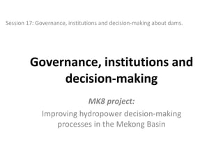 Session 17: Governance, institutions and decision-making about dams.

Governance, institutions and
decision-making
MK8 project:
Improving hydropower decision-making
processes in the Mekong Basin

 