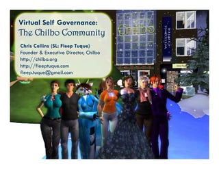 Virtual Self Governance:
The Chilbo Community
Chris Collins (SL: Fleep Tuque)
Founder & Executive Director Chilbo
                      Director,
http://chilbo.org
http://fleeptuque.com
fleep.tuque@gmail.com
 