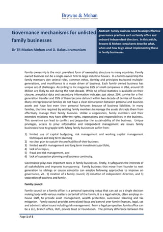 Page 1 of 5
Governance mechanisms for unlisted
family businesses
Dr TR Madan Mohan and D. Balasubramaniam
Abstract: Family business need to adopt effective
governance practices such as family office and
onboard independent directors. In this article,
Browne & Mohan consultants describe what,
when and how to go about implementing these
in family businesses.
Family ownership is the most prevalent form of ownership structure in many countries. Family
owned business can be a single-owner firm to large industrial houses. In a family ownership the
family members don several roles, common ethos, identity and principles transcend multiple-
generations, and munificence is a major driver of business. Each family owned business has
unique set of challenges. According to Inc magazine 65% of small companies in USA, around 10
Million are likely to exit during the next decade. While no official statistics is available on their
closure, anecdotal data and secondary information indicates just about 20% survive for a first
generation transfer and 95% of them become defunct within two decade of demise of founder.
Many entrepreneurial families do not have a clear demarcation between personal and business
assets and have lost even their personal fortunes because of business liabilities. In many
families, the time required by existing family members to manage the assets distracts them from
effectively manage their family business. Unlike a corporation, family members and their
extended relations may have different rights, expectations and responsibilities in the business.
This sometime can lead to conflict and jeopardize the sustainability of the business. Unique
privileges, access to privy information and independent management are issues family
businesses have to grapple with. Many family businesses suffer from:
1) limited use of capital budgeting, risk management and working capital management
techniques and long term planning
2) no clear plan to sustain the profitability of their business
3) limited wealth management and long term investments portfolio,
4) lack of a corpus,
5) fraud and risk management, and
6) lack of succession planning and business continuity.
Governance plays two important roles in family businesses. Firstly, it safeguards the interests of
all stakeholders and improves transparency. Family business that move from founder to next
generation to siblings or cousin consortia can employ following approaches to improve on
governance, viz., 1) creation of a family council, 2) induction of independent directors, and 3)
separation of business and family.
Family council
Family council or a family office is a personal operating setup that can act as a single decision
making body with various matters on behalf of the family. It is a legal vehicle, often employs in-
house staff, to provide asset management, wealth protection, succession planning and tax
mitigation. Family council provides centralized focus and control over family finances, legal, tax
and administration issues including risk management. From a legal perspective, family office can
be a LLC, Branch office, HUF, private trust or Foundation. The primary difference between the
 