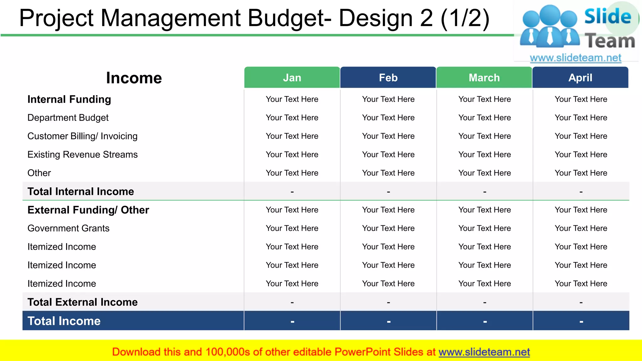 Project Management Budget- Design 2 (1/2) 17
Jan Feb March AprilIncome
Internal Funding Your Text Here Your Text Here Your Text Here Your Text Here
Department Budget Your Text Here Your Text Here Your Text Here Your Text Here
Customer Billing/ Invoicing Your Text Here Your Text Here Your Text Here Your Text Here
Existing Revenue Streams Your Text Here Your Text Here Your Text Here Your Text Here
Other Your Text Here Your Text Here Your Text Here Your Text Here
Total Internal Income - - - -
External Funding/ Other Your Text Here Your Text Here Your Text Here Your Text Here
Government Grants Your Text Here Your Text Here Your Text Here Your Text Here
Itemized Income Your Text Here Your Text Here Your Text Here Your Text Here
Itemized Income Your Text Here Your Text Here Your Text Here Your Text Here
Itemized Income Your Text Here Your Text Here Your Text Here Your Text Here
Total External Income - - - -
Total Income - - - -
 