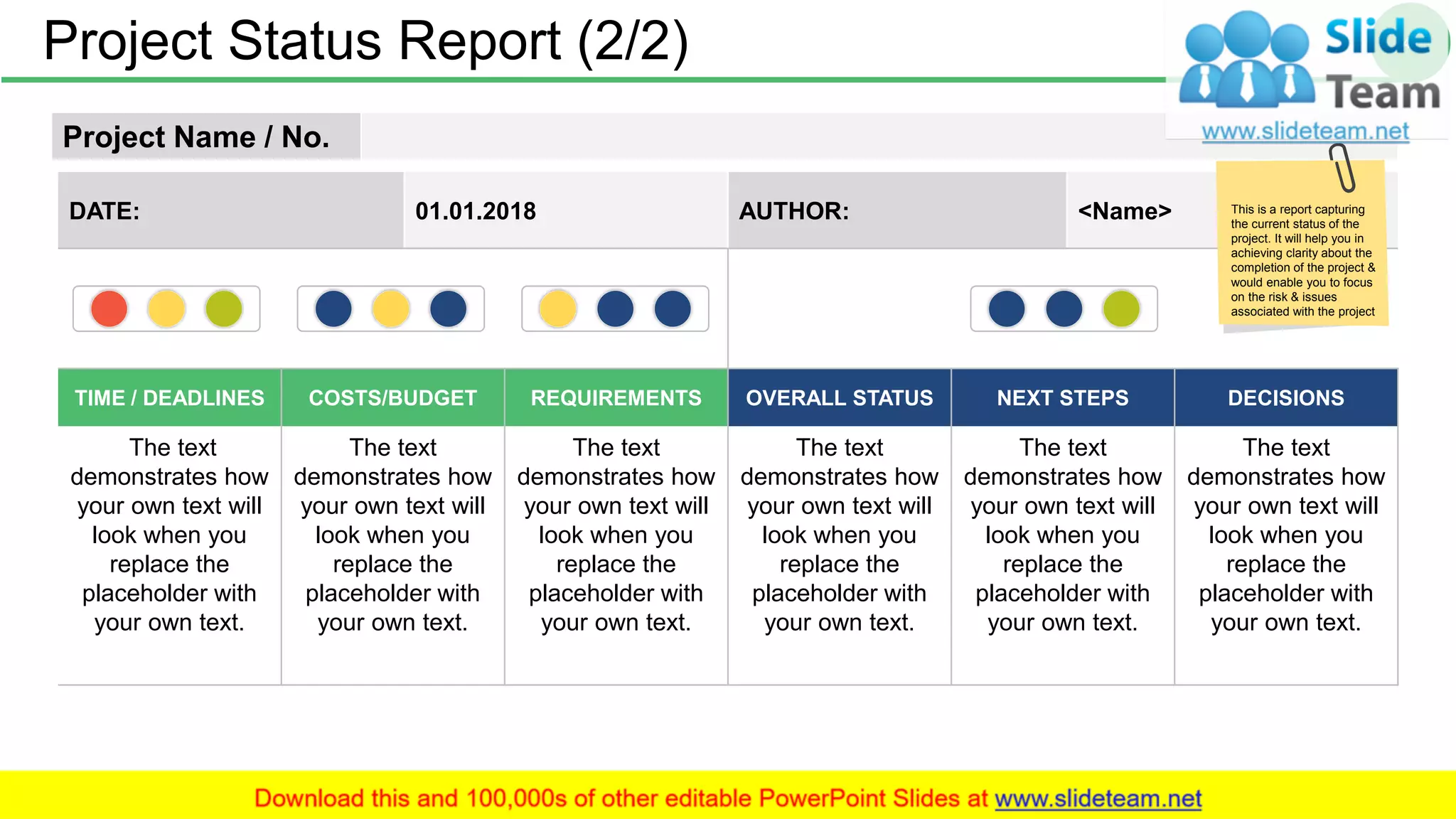 Project Status Report (2/2) 41
Project Name / No.
DATE: 01.01.2018 AUTHOR: <Name>
TIME / DEADLINES COSTS/BUDGET REQUIREMENTS OVERALL STATUS NEXT STEPS DECISIONS
The text
demonstrates how
your own text will
look when you
replace the
placeholder with
your own text.
The text
demonstrates how
your own text will
look when you
replace the
placeholder with
your own text.
The text
demonstrates how
your own text will
look when you
replace the
placeholder with
your own text.
The text
demonstrates how
your own text will
look when you
replace the
placeholder with
your own text.
The text
demonstrates how
your own text will
look when you
replace the
placeholder with
your own text.
The text
demonstrates how
your own text will
look when you
replace the
placeholder with
your own text.
This is a report capturing
the current status of the
project. It will help you in
achieving clarity about the
completion of the project &
would enable you to focus
on the risk & issues
associated with the project
 