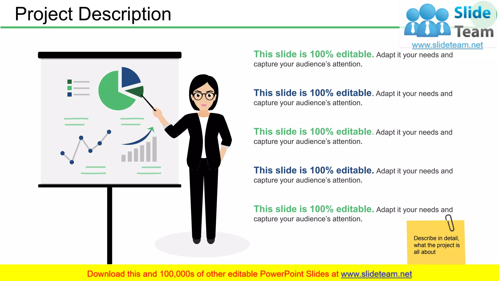 Project Description 5
This slide is 100% editable. Adapt it your needs and
capture your audience’s attention.
This slide is 100% editable. Adapt it your needs and
capture your audience’s attention.
This slide is 100% editable. Adapt it your needs and
capture your audience’s attention.
This slide is 100% editable. Adapt it your needs and
capture your audience’s attention.
This slide is 100% editable. Adapt it your needs and
capture your audience’s attention.
Describe in detail,
what the project is
all about
 