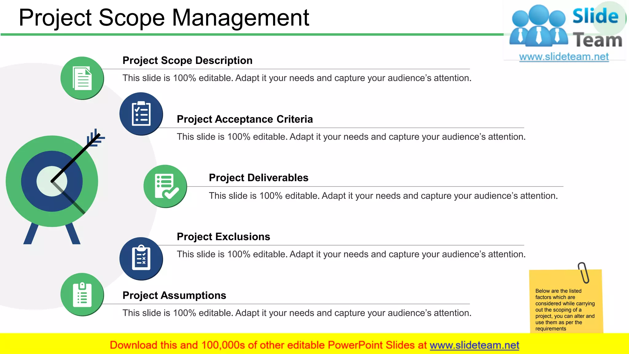 Project Deliverables
This slide is 100% editable. Adapt it your needs and capture your audience’s attention.
Project Assumptions
This slide is 100% editable. Adapt it your needs and capture your audience’s attention.
Project Exclusions
This slide is 100% editable. Adapt it your needs and capture your audience’s attention.
Project Scope Description
This slide is 100% editable. Adapt it your needs and capture your audience’s attention.
Project Acceptance Criteria
This slide is 100% editable. Adapt it your needs and capture your audience’s attention.
Project Scope Management 9
Below are the listed
factors which are
considered while carrying
out the scoping of a
project, you can alter and
use them as per the
requirements
 