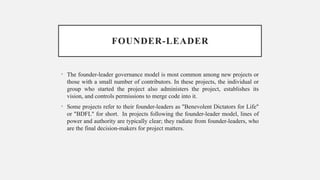 FOUNDER-LEADER
• The founder-leader governance model is most common among new projects or
those with a small number of contributors. In these projects, the individual or
group who started the project also administers the project, establishes its
vision, and controls permissions to merge code into it.
• Some projects refer to their founder-leaders as "Benevolent Dictators for Life"
or "BDFL" for short. In projects following the founder-leader model, lines of
power and authority are typically clear; they radiate from founder-leaders, who
are the final decision-makers for project matters.
 