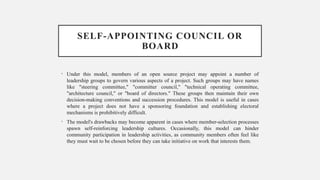 SELF-APPOINTING COUNCIL OR
BOARD
• Under this model, members of an open source project may appoint a number of
leadership groups to govern various aspects of a project. Such groups may have names
like "steering committee," "committer council," "technical operating committee,
"architecture council," or "board of directors." These groups then maintain their own
decision-making conventions and succession procedures. This model is useful in cases
where a project does not have a sponsoring foundation and establishing electoral
mechanisms is prohibitively difficult.
• The model's drawbacks may become apparent in cases where member-selection processes
spawn self-reinforcing leadership cultures. Occasionally, this model can hinder
community participation in leadership activities, as community members often feel like
they must wait to be chosen before they can take initiative on work that interests them.
 