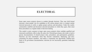 ELECTORAL
• Some open source projects choose to conduct through elections. They may hold formal
elections, where people vote for candidates to fill various project roles, or conduct similar
electoral processes to ratify or update project policies and procedures. Under this model,
communities establish and document electoral procedures to which they agree, then enact
those procedures as a regular matter of decision-making.
• This model is more common in larger open source projects where multiple qualified and
interested contributors offer to play the same role. Electoral governance also tends to lead to
precise documentation of elected project roles, procedures, and participation guidelines.
Elections can have drawbacks when they become contentious, distracting, and time-
consuming for project members. And unless a community has specifically codified term
limits in its governance documentation, elections do not necessarily guarantee leadership
turnover.
 
