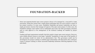 FOUNDATION-BACKED
• Some non-corporate-backed open source projects choose to be managed by a non-profit or trade
association. Doing this ensures that a single project participant does not exert exclusive control of
key project resources. In some cases, foundation leadership and project leadership can form a
single governance structure that manages all aspects of the open source project. In other cases, the
foundation manages some matters such as trademarks and events, but other governance structures
such as code approval or the management of the technical roadmap are handled by project
leaders.
• Funding and legal requirements normally limit this model to larger open source projects. However,
some smaller projects choose to join larger "umbrella" foundations to reap some of the benefits of
this governance model (in return for an administrative fee). This governance model can be
advantageous for projects seeking to establish legal relationships with third parties like conference
venues or projects seeking to ensure successful leadership transitions following departure of key
individuals.
 