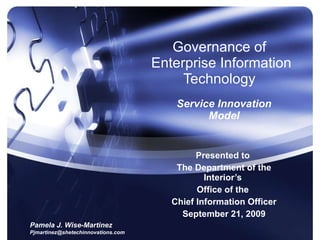 Governance of  Enterprise Information Technology  Service Innovation Model Presented to  The Department of the Interior’s  Office of the  Chief Information Officer September 21, 2009 Pamela J. Wise-Martinez [email_address] 