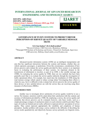 International Journal of Advanced Research in Engineering and Technology (IJARET), ISSN 0976 –
  INTERNATIONAL JOURNAL OF ADVANCED RESEARCH IN
 6480(Print), ISSN 0976 – 6499(Online) Volume 4, Issue 1, January- February (2013), © IAEME
       ENGINEERING AND TECHNOLOGY (IJARET)
ISSN 0976 - 6480 (Print)
ISSN 0976 - 6499 (Online)
                                                                          IJARET
Volume 4, Issue 1, January- February (2013), pp. 35-41
© IAEME: www.iaeme.com/ijaret.asp                                        ©IAEME
Journal Impact Factor (2012): 2.7078 (Calculated by GISI)
www.jifactor.com




      GOVERNANCE OF FUZZY SYSTEMS TO PREDICT DRIVER
    PERCEPTION OF SERVICE QUALITY OF VARIABLE MESSAGE
                           SIGNS
                            S.G.Uma Sankara, Dr.G.Kalivarathanb
                   a
                    Research Scholar, CMJ University, Meghalaya, Shillong.
   b
     Principal/ PSN Institute of Technology and Science, Tirunelveli, Tamilnadu, Supervisor,
                  CMJ university, Shillong. Email:sakthi_eswar@yahoo.com


 ABSTRACT

         Advanced traveler information systems (ATIS) are an intelligent transportation sub
 area that has significant interactions between the systems and humans, whether they are
 vehicle operators, passengers, or pedestrians. Given this circumstance, consideration of how
 drivers perceive and evaluate the service quality provided by these systems is an important
 factor in evaluating the performance of these systems. An important element in the
 transmission of information to travelers, as part of an ATIS, is the variable message sign
 (VMS). In evaluating the service quality by VMS, there are two methods that have been
 generally used. One is to evaluate the service quality indirectly through the investigation of
 traffic operational effects. For example, how much does the installation of ATIS along the
 road increase average vehicle speed or reduce average delay? Investigating these effects is
 relatively easy, but it is difficult to truly evaluate how drivers perceive the service quality of
 these devices or how satisfied drivers are with the service they are receiving using these
 measures of effectiveness (MOEs).

 1.0 INTRODUCTION

          Another way to investigate driver satisfaction of service quality would be to use a
 survey. For instance, motorists could be asked about their satisfaction with the contents and
 accuracy of information provided by a VMS. By employing a survey, the service quality and
 reliability that drivers perceive can be evaluated; however, only basic results, such as a
 simple percentage or degree of satisfaction relative to each criterion could be provided. These
 types of results are limited and not really sufficient to represent drivers’ perception of service
 quality. They cannot represent appropriately the variability and complexity of human
 perception. Another problem with using a survey method is the difficulty of describing the
 survey results quantitatively and objectively because surveys primarily use linguistic terms,

                                                35
 