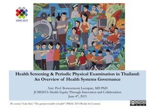 Health Screening & Periodic Physical Examination in Thailand:
An Overview of Health Systems Governance
Asst. Prof. Borwornsom Leerapan, MD PhD
JCMS2015: Health Equity Through Innovation and Collaboration
June 4th, 2015
Pix source: Yuko Sato “The greatest wealth is health” (PMAC 2015 World Art Contest)
 