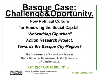 Basque Case:
Challenge&Oportunity.
New Political Culture
for Renewing the Social Capital.
“Networking Gipuzkoa”
Action Research Project.
Towards the Basque City-Region?
	
  
The	
  Governance	
  of	
  Large-­‐Scale	
  Projects	
  	
  
Her7e	
  School	
  of	
  Governance,	
  Berlin	
  (Germany)	
  
1st	
  October	
  2011.	
  

Dr. Igor Calzada, Ph.D.
Hertie School of Governance, Berlin.
30th-1st October 2011.

	
  

Dr. Igor Calzada, Ph.D.
	
  

 