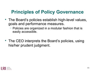 Principles of Policy Governance
 The Board’s policies establish high-level values,
goals and performance measures.
 Policies are organized in a modular fashion that is
easily accessible.
 The CEO interprets the Board’s policies, using
his/her prudent judgment.
11
 