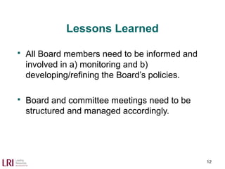 Lessons Learned
 All Board members need to be informed and
involved in a) monitoring and b)
developing/refining the Board’s policies.
 Board and committee meetings need to be
structured and managed accordingly.
12
 
