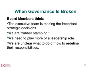 When Governance Is Broken
Board Members think:
The executive team is making the important
strategic decisions.
We are “rubber stamping.”
We need to play more of a leadership role.
We are unclear what to do or how to redefine
their responsibilities.
2
 