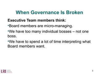 When Governance Is Broken
Executive Team members think:
Board members are micro-managing.
We have too many individual bosses – not one
boss.
We have to spend a lot of time interpreting what
Board members want.
3
 