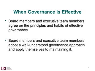 When Governance Is Effective
 Board members and executive team members
agree on the principles and habits of effective
governance.
 Board members and executive team members
adopt a well-understood governance approach
and apply themselves to maintaining it.
4
 