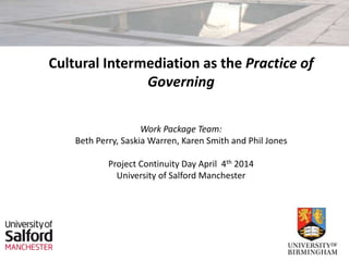 Cultural Intermediation as the Practice of
Governing
Work Package Team:
Beth Perry, Saskia Warren, Karen Smith and Phil Jones
Project Continuity Day April 4th 2014
University of Salford Manchester
 