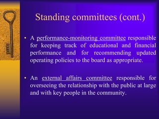 Contemporary Committee StructuresThe current practice recommends that board committees follow the four key governing functions: 1. 	Board operations and coordination; 2. 	Strategic and operational planning/budget  preparation; 3. 	Performance oversight and monitoring; and 4. 	External/community relations.  
