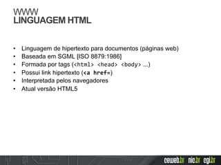 WWW
LINGUAGEM HTML
•  Linguagem de hipertexto para documentos (páginas web)
•  Baseada em SGML [ISO 8879:1986]
•  Formada por tags (<html>	
  <head>	
  <body> ...)
•  Possui link hipertexto (<a	
  href=)
•  Interpretada pelos navegadores	
  
•  Atual versão HTML5
 