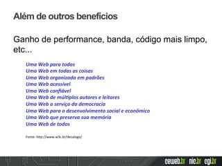 Além de outros benefícios
Ganho de performance, banda, código mais limpo,
etc...
Uma	
  Web	
  para	
  todos	
  
Uma	
  Web	
  em	
  todas	
  as	
  coisas	
  
Uma	
  Web	
  organizada	
  em	
  padrões	
  
Uma	
  Web	
  acessível	
  
Uma	
  Web	
  conﬁável	
  
Uma	
  Web	
  de	
  múl:plos	
  autores	
  e	
  leitores	
  
Uma	
  Web	
  a	
  serviço	
  da	
  democracia	
  
Uma	
  Web	
  para	
  o	
  desenvolvimento	
  social	
  e	
  econômico	
  
Uma	
  Web	
  que	
  preserva	
  sua	
  memória	
  
Uma	
  Web	
  de	
  todos	
  
	
  
	
  Fonte:	
  h2p://www.w3c.br/decalogo/	
  	
  
 
