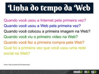 Quando você usou a Internet pela primeira vez?
Quando você usou a Web pela primeira vez?
Quando você colocou a primeira imagem na Web?
Quando você viu o primeiro vídeo na Web?
Quando você fez a primeira compra pela Web?
Qual foi a primeira vez que você usou uma rede
social na Web?
Fonte:	
  h2p://ceweb.br/linhadotempo/	
  	
  
 