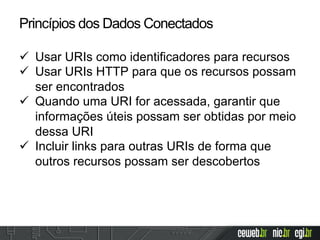 ü  Usar URIs como identificadores para recursos
ü  Usar URIs HTTP para que os recursos possam
ser encontrados
ü  Quando uma URI for acessada, garantir que
informações úteis possam ser obtidas por meio
dessa URI
ü  Incluir links para outras URIs de forma que
outros recursos possam ser descobertos
Princípios dos Dados Conectados
 