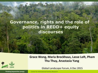 Governance, rights and the role of
politics in REDD+ equity
discourses
Grace Wong, Maria Brockhaus, Lasse Loft, Pham
Thu Thuy, Anastasia Yang
Global Landscape Forum, 6 Dec 2015
 