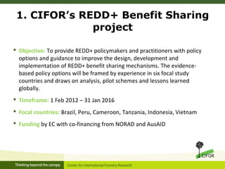 1. CIFOR’s REDD+ Benefit Sharing
project
 Objective: To provide REDD+ policymakers and practitioners with policy
options ...