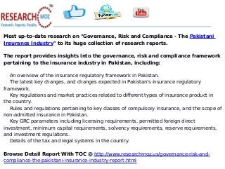 Most up-to-date research on "Governance, Risk and Compliance - The Pakistani
Insurance Industry" to its huge collection of research reports.
The report provides insights into the governance, risk and compliance framework
pertaining to the insurance industry in Pakistan, including:
An overview of the insurance regulatory framework in Pakistan.
The latest key changes, and changes expected in Pakistan's insurance regulatory
framework.
Key regulations and market practices related to different types of insurance product in
the country.
Rules and regulations pertaining to key classes of compulsory insurance, and the scope of
non-admitted insurance in Pakistan.
Key GRC parameters including licensing requirements, permitted foreign direct
investment, minimum capital requirements, solvency requirements, reserve requirements,
and investment regulations.
Details of the tax and legal systems in the country.
Browse Detail Report With TOC @ http://www.researchmoz.us/governance-risk-and-
compliance-the-pakistani-insurance-industry-report.html
 