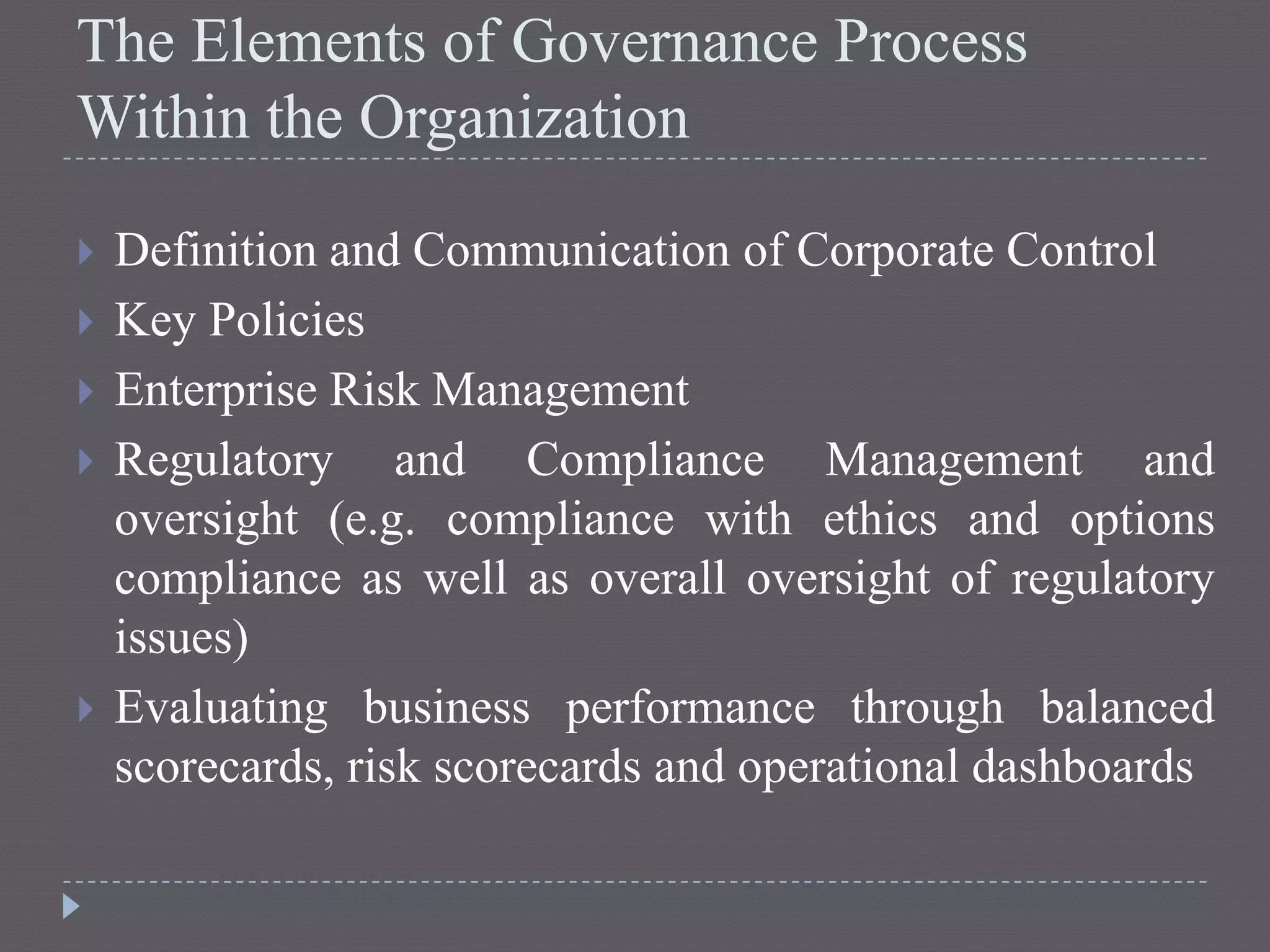 The Elements of Governance Process
Within the Organization
 Definition and Communication of Corporate Control
 Key Policies
 Enterprise Risk Management
 Regulatory and Compliance Management and
oversight (e.g. compliance with ethics and options
compliance as well as overall oversight of regulatory
issues)
 Evaluating business performance through balanced
scorecards, risk scorecards and operational dashboards
 