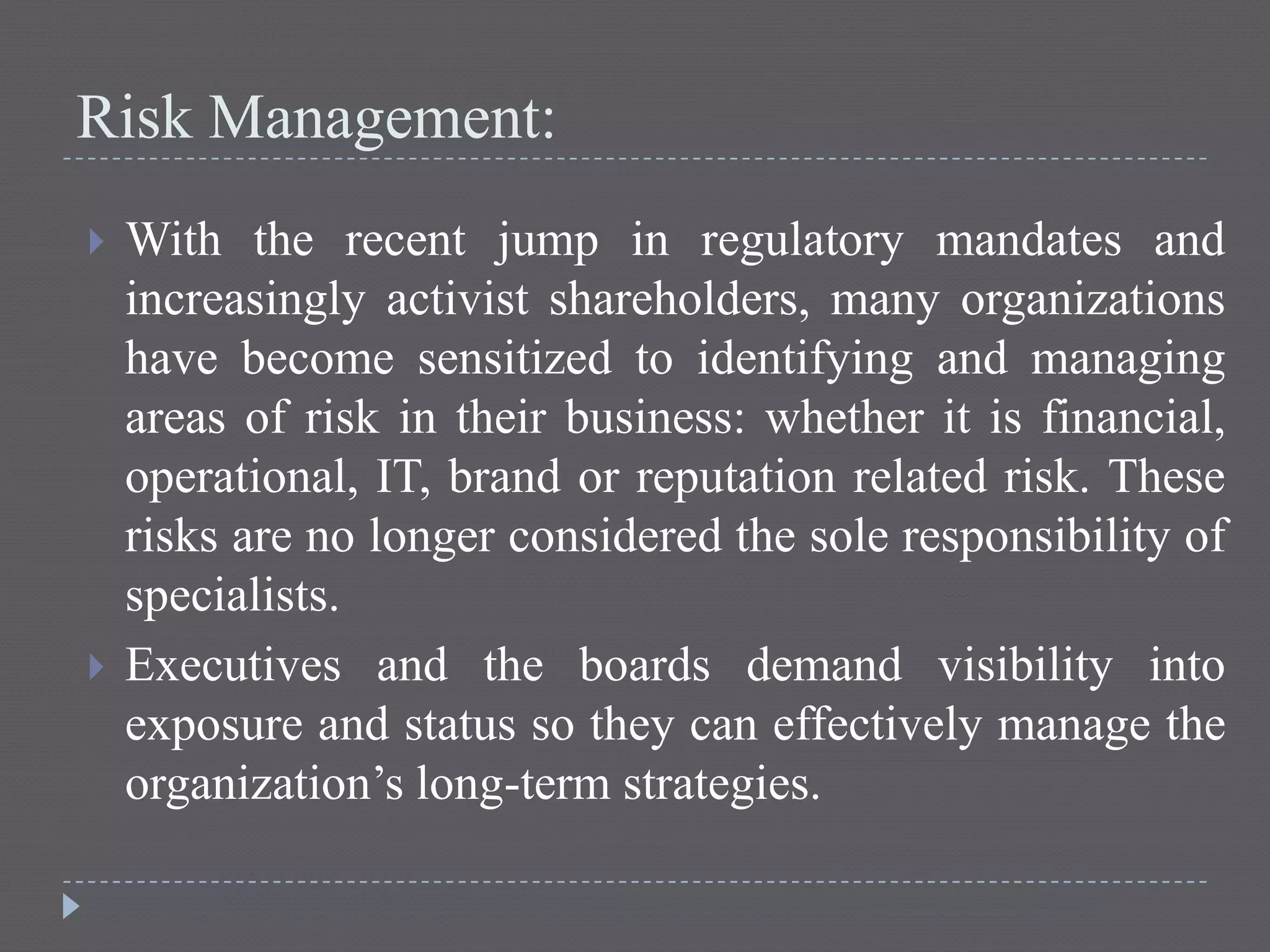 Risk Management:
 With the recent jump in regulatory mandates and
increasingly activist shareholders, many organizations
have become sensitized to identifying and managing
areas of risk in their business: whether it is financial,
operational, IT, brand or reputation related risk. These
risks are no longer considered the sole responsibility of
specialists.
 Executives and the boards demand visibility into
exposure and status so they can effectively manage the
organization’s long-term strategies.
 