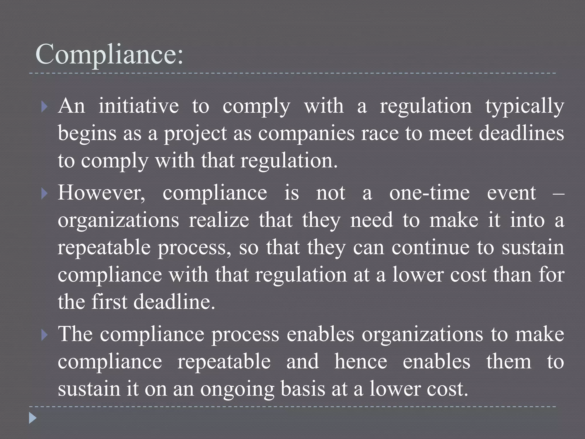 Compliance:
 An initiative to comply with a regulation typically
begins as a project as companies race to meet deadlines
to comply with that regulation.
 However, compliance is not a one-time event –
organizations realize that they need to make it into a
repeatable process, so that they can continue to sustain
compliance with that regulation at a lower cost than for
the first deadline.
 The compliance process enables organizations to make
compliance repeatable and hence enables them to
sustain it on an ongoing basis at a lower cost.
 